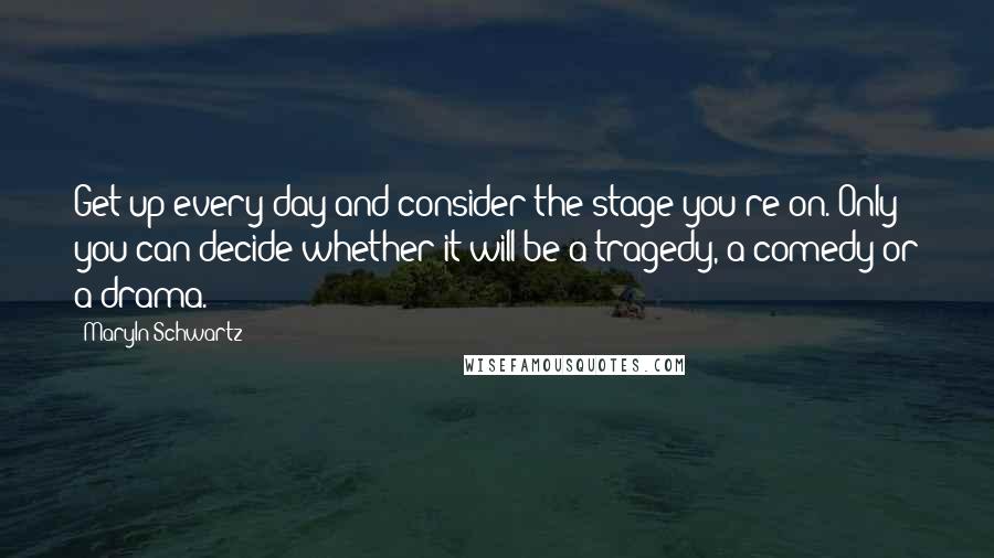 Maryln Schwartz Quotes: Get up every day and consider the stage you're on. Only you can decide whether it will be a tragedy, a comedy or a drama.