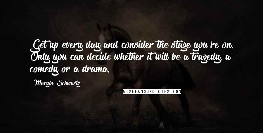 Maryln Schwartz Quotes: Get up every day and consider the stage you're on. Only you can decide whether it will be a tragedy, a comedy or a drama.