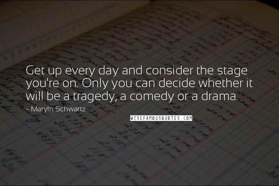 Maryln Schwartz Quotes: Get up every day and consider the stage you're on. Only you can decide whether it will be a tragedy, a comedy or a drama.