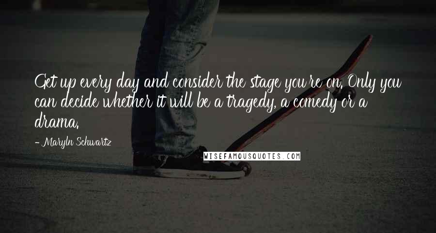 Maryln Schwartz Quotes: Get up every day and consider the stage you're on. Only you can decide whether it will be a tragedy, a comedy or a drama.