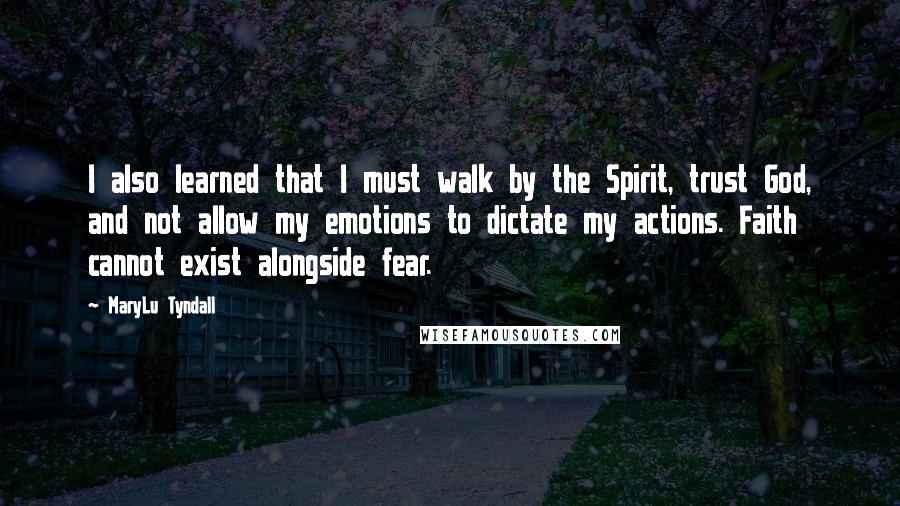 MaryLu Tyndall Quotes: I also learned that I must walk by the Spirit, trust God, and not allow my emotions to dictate my actions. Faith cannot exist alongside fear.