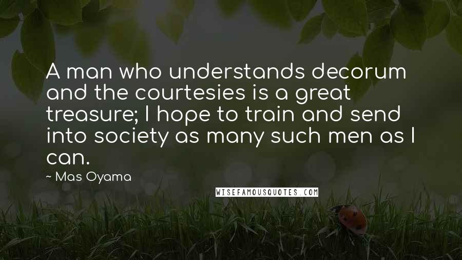 Mas Oyama Quotes: A man who understands decorum and the courtesies is a great treasure; I hope to train and send into society as many such men as I can.