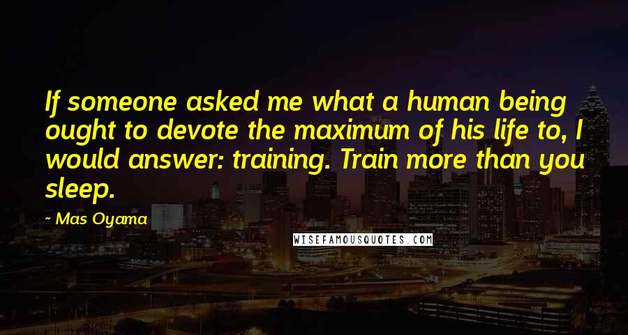 Mas Oyama Quotes: If someone asked me what a human being ought to devote the maximum of his life to, I would answer: training. Train more than you sleep.