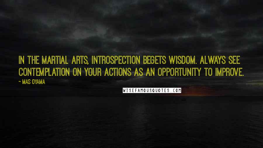 Mas Oyama Quotes: In the martial arts, introspection begets wisdom. Always see contemplation on your actions as an opportunity to improve.