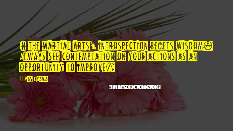 Mas Oyama Quotes: In the martial arts, introspection begets wisdom. Always see contemplation on your actions as an opportunity to improve.