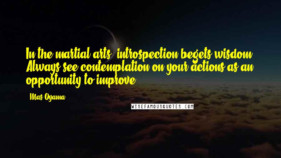 Mas Oyama Quotes: In the martial arts, introspection begets wisdom. Always see contemplation on your actions as an opportunity to improve.