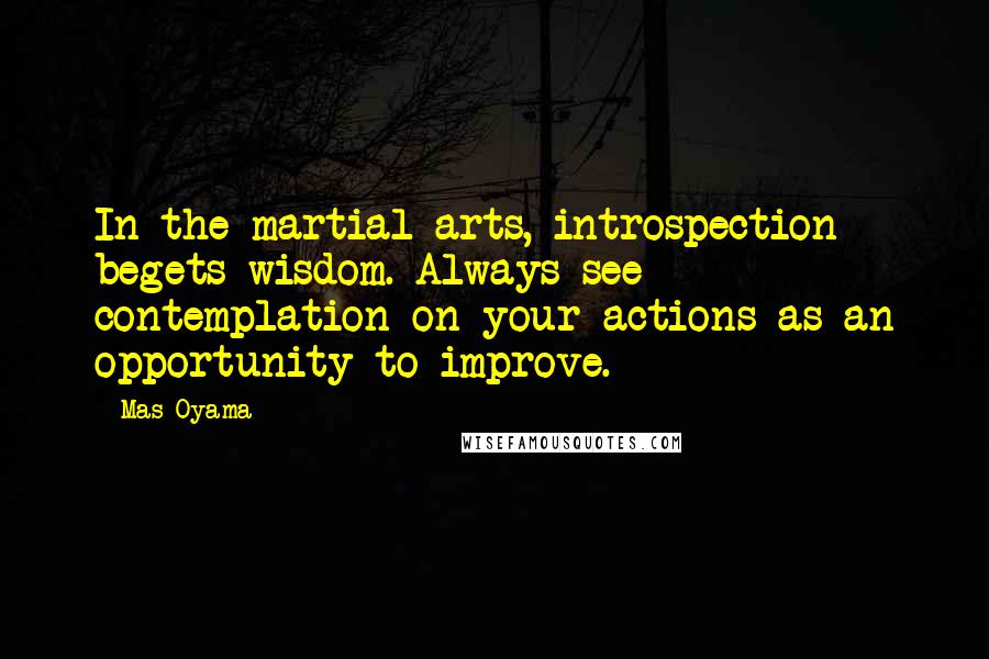Mas Oyama Quotes: In the martial arts, introspection begets wisdom. Always see contemplation on your actions as an opportunity to improve.