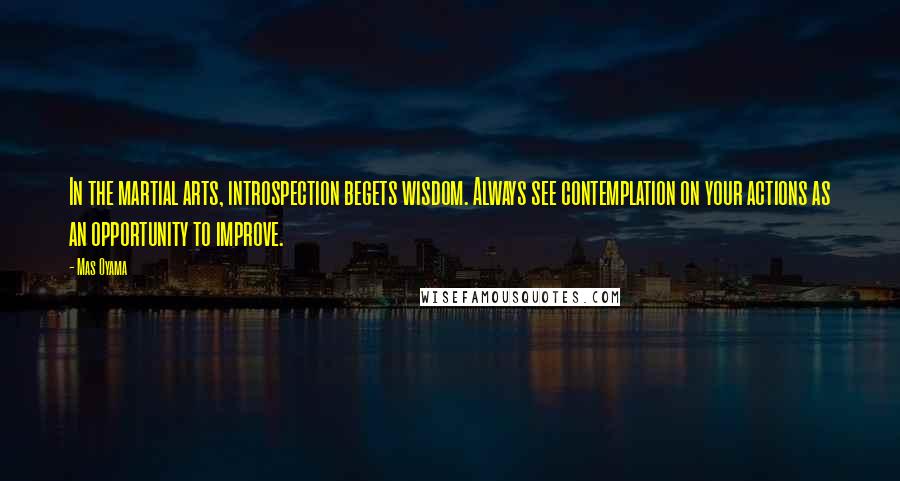 Mas Oyama Quotes: In the martial arts, introspection begets wisdom. Always see contemplation on your actions as an opportunity to improve.