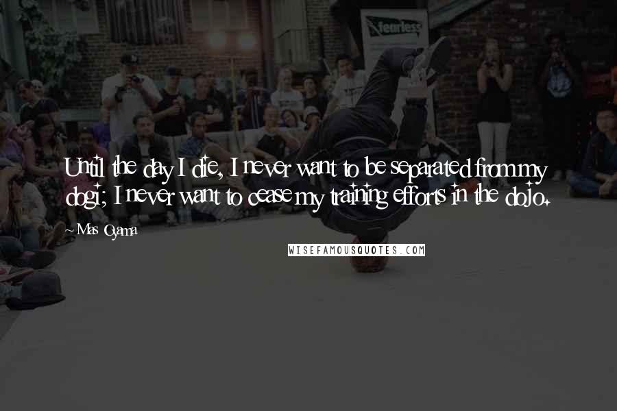 Mas Oyama Quotes: Until the day I die, I never want to be separated from my dogi; I never want to cease my training efforts in the dojo.