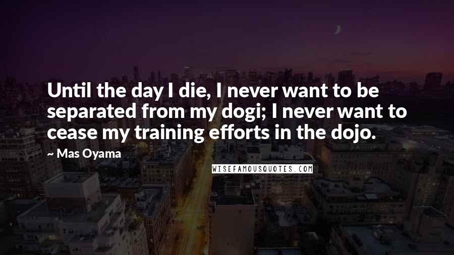 Mas Oyama Quotes: Until the day I die, I never want to be separated from my dogi; I never want to cease my training efforts in the dojo.