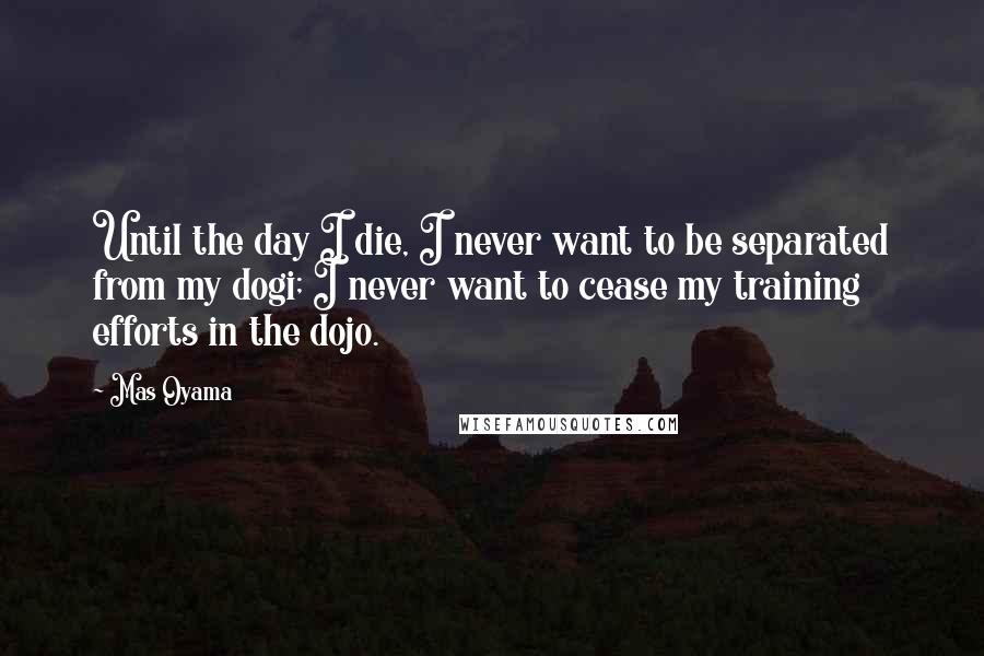 Mas Oyama Quotes: Until the day I die, I never want to be separated from my dogi; I never want to cease my training efforts in the dojo.