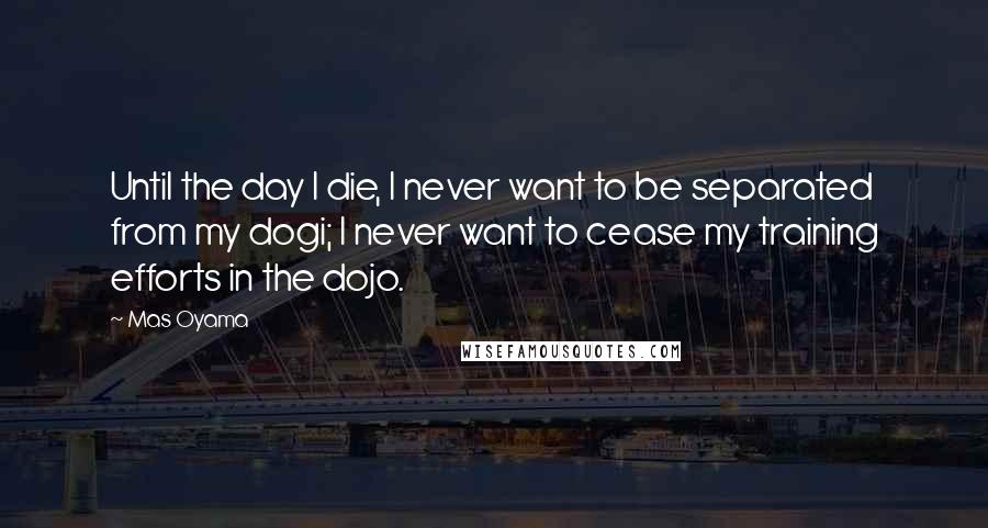 Mas Oyama Quotes: Until the day I die, I never want to be separated from my dogi; I never want to cease my training efforts in the dojo.