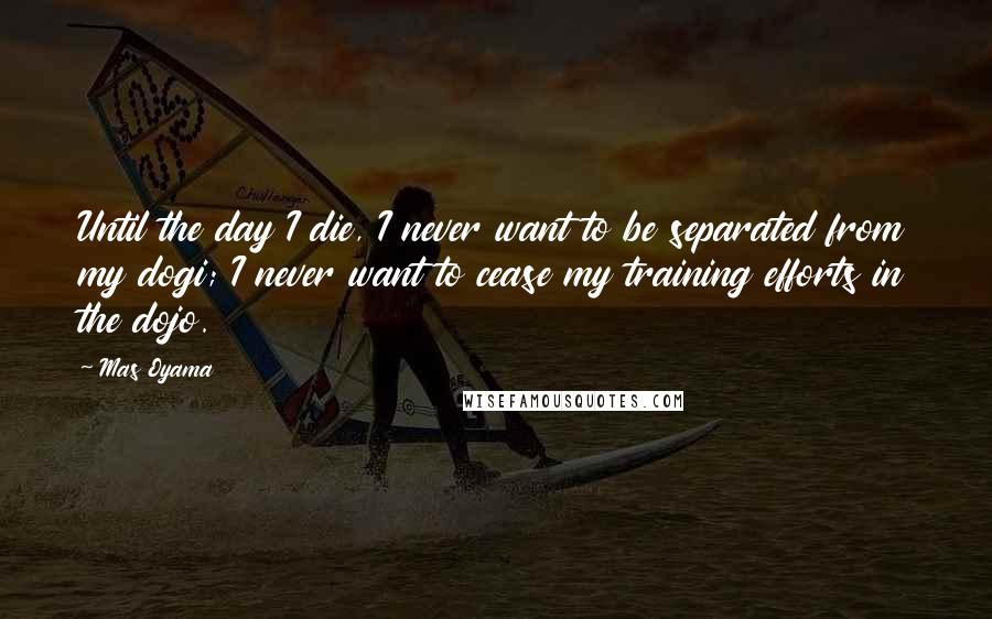 Mas Oyama Quotes: Until the day I die, I never want to be separated from my dogi; I never want to cease my training efforts in the dojo.