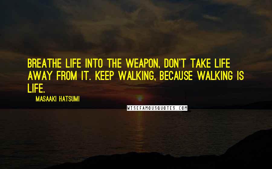 Masaaki Hatsumi Quotes: Breathe life into the weapon, don't take life away from it. Keep walking, because walking is life.