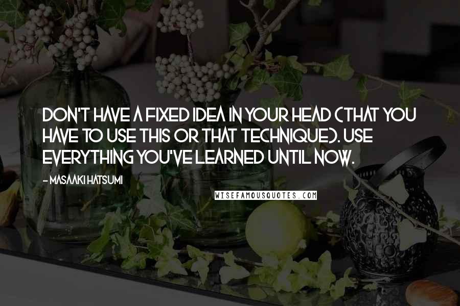Masaaki Hatsumi Quotes: Don't have a fixed idea in your head (that you have to use this or that technique). Use everything you've learned until now.
