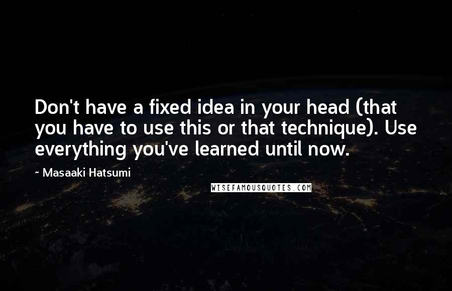Masaaki Hatsumi Quotes: Don't have a fixed idea in your head (that you have to use this or that technique). Use everything you've learned until now.