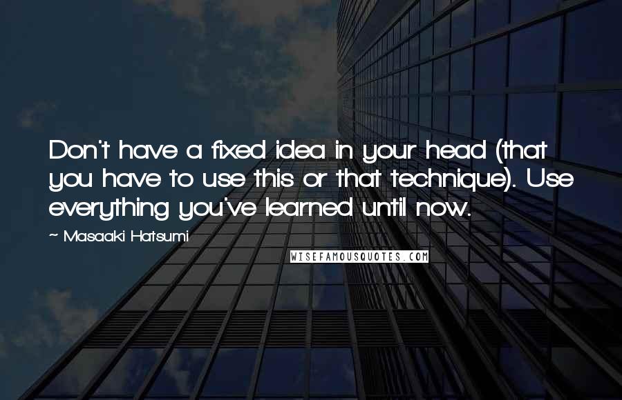 Masaaki Hatsumi Quotes: Don't have a fixed idea in your head (that you have to use this or that technique). Use everything you've learned until now.