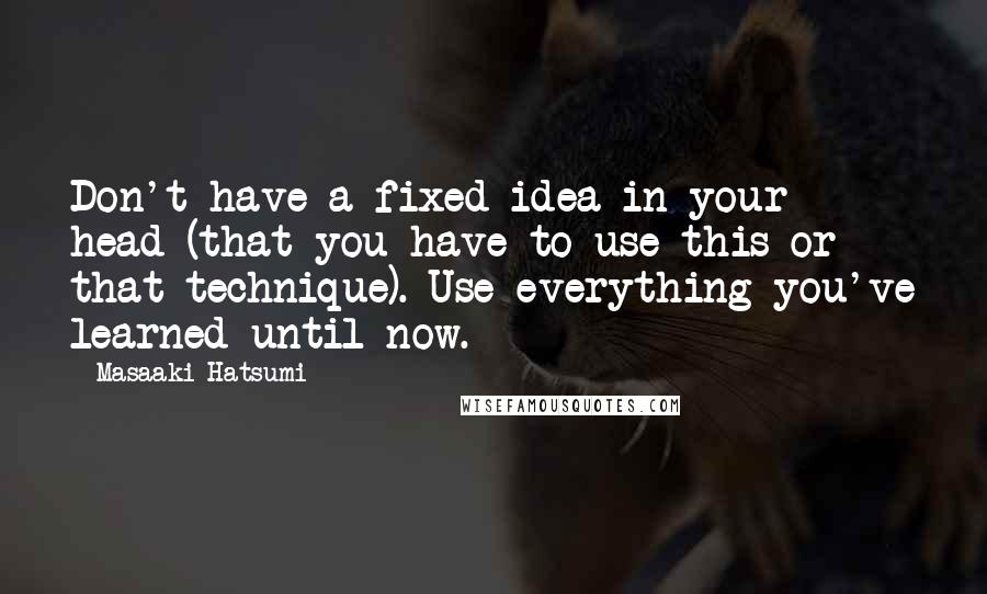 Masaaki Hatsumi Quotes: Don't have a fixed idea in your head (that you have to use this or that technique). Use everything you've learned until now.