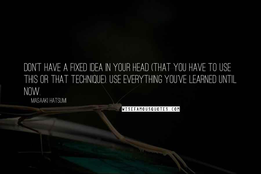 Masaaki Hatsumi Quotes: Don't have a fixed idea in your head (that you have to use this or that technique). Use everything you've learned until now.