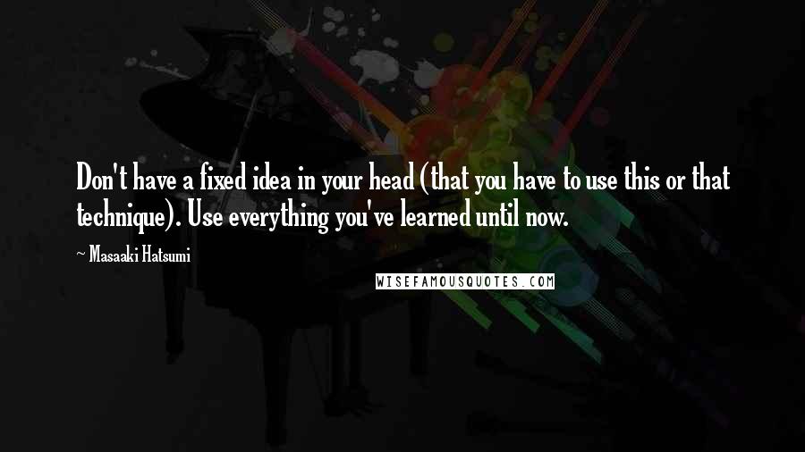 Masaaki Hatsumi Quotes: Don't have a fixed idea in your head (that you have to use this or that technique). Use everything you've learned until now.