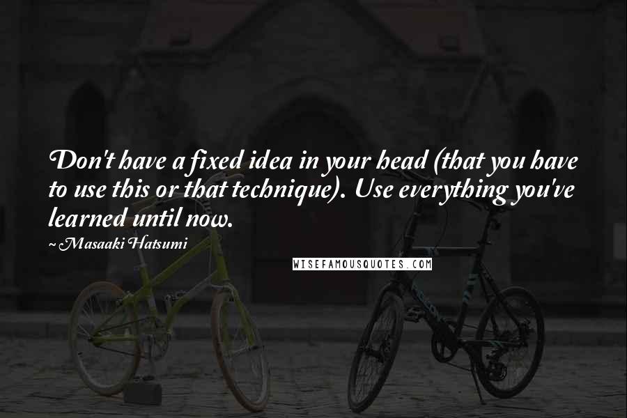 Masaaki Hatsumi Quotes: Don't have a fixed idea in your head (that you have to use this or that technique). Use everything you've learned until now.