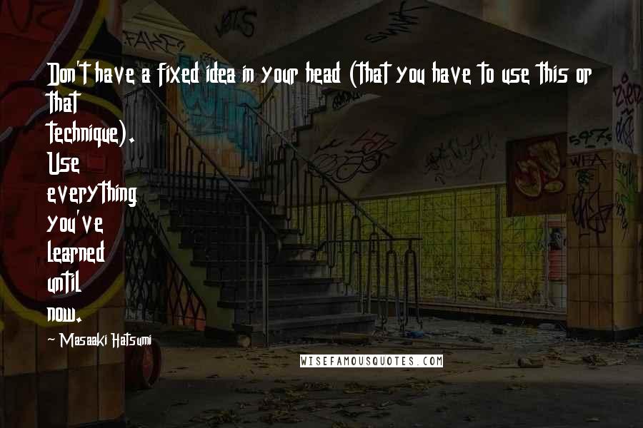 Masaaki Hatsumi Quotes: Don't have a fixed idea in your head (that you have to use this or that technique). Use everything you've learned until now.