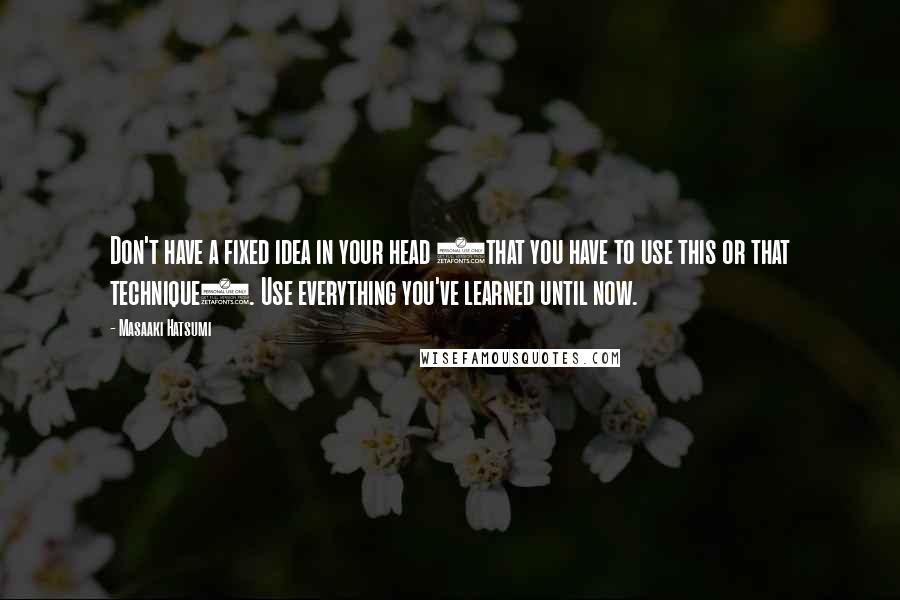 Masaaki Hatsumi Quotes: Don't have a fixed idea in your head (that you have to use this or that technique). Use everything you've learned until now.