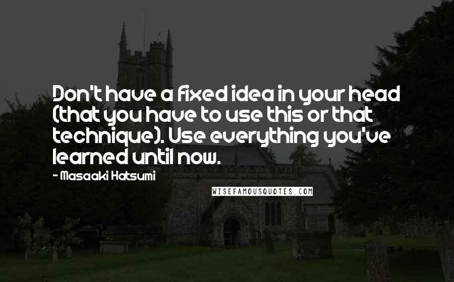 Masaaki Hatsumi Quotes: Don't have a fixed idea in your head (that you have to use this or that technique). Use everything you've learned until now.