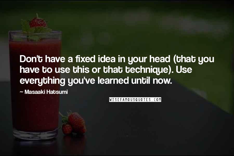 Masaaki Hatsumi Quotes: Don't have a fixed idea in your head (that you have to use this or that technique). Use everything you've learned until now.