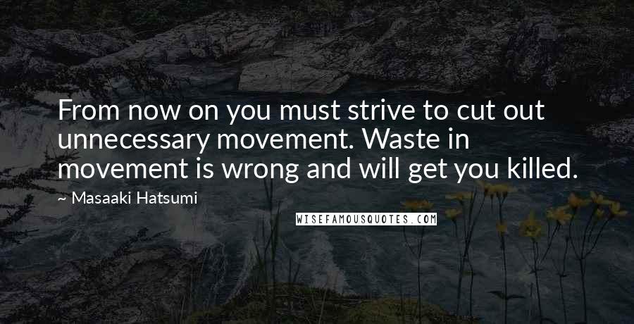 Masaaki Hatsumi Quotes: From now on you must strive to cut out unnecessary movement. Waste in movement is wrong and will get you killed.