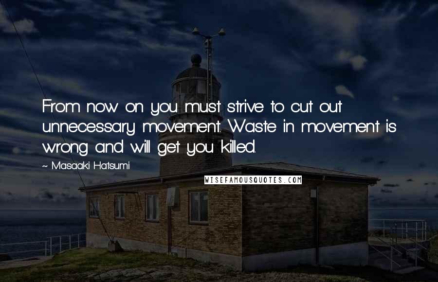 Masaaki Hatsumi Quotes: From now on you must strive to cut out unnecessary movement. Waste in movement is wrong and will get you killed.