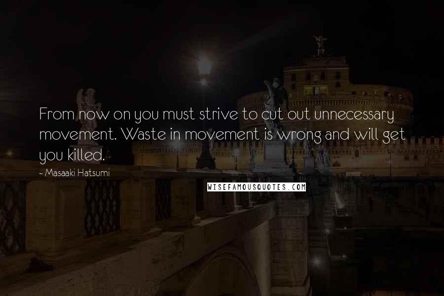 Masaaki Hatsumi Quotes: From now on you must strive to cut out unnecessary movement. Waste in movement is wrong and will get you killed.