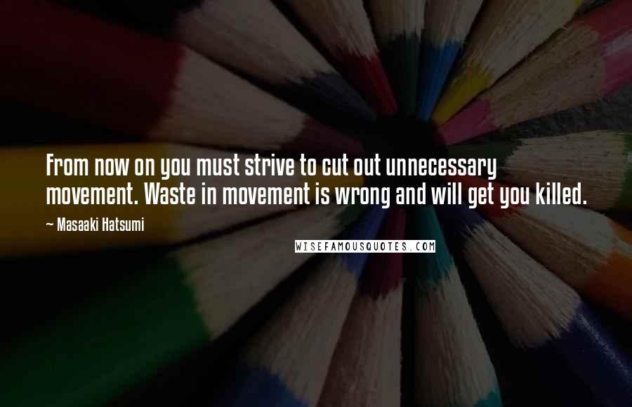 Masaaki Hatsumi Quotes: From now on you must strive to cut out unnecessary movement. Waste in movement is wrong and will get you killed.