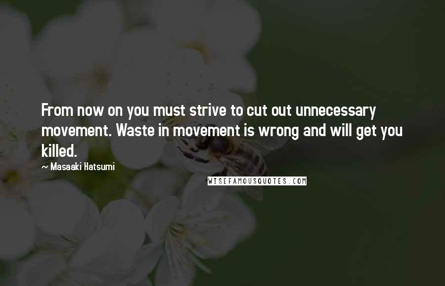 Masaaki Hatsumi Quotes: From now on you must strive to cut out unnecessary movement. Waste in movement is wrong and will get you killed.