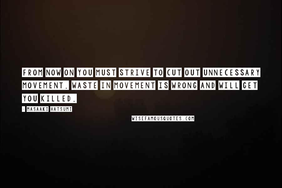 Masaaki Hatsumi Quotes: From now on you must strive to cut out unnecessary movement. Waste in movement is wrong and will get you killed.