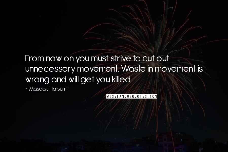 Masaaki Hatsumi Quotes: From now on you must strive to cut out unnecessary movement. Waste in movement is wrong and will get you killed.
