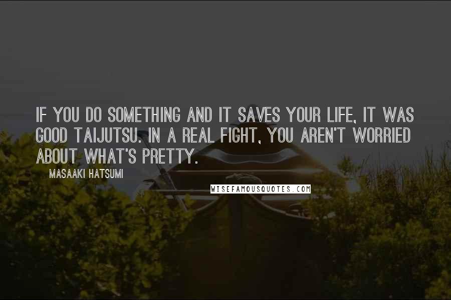 Masaaki Hatsumi Quotes: If you do something and it saves your life, it was good taijutsu. In a real fight, you aren't worried about what's pretty.