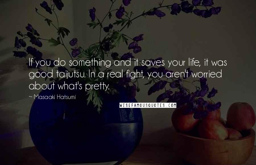 Masaaki Hatsumi Quotes: If you do something and it saves your life, it was good taijutsu. In a real fight, you aren't worried about what's pretty.