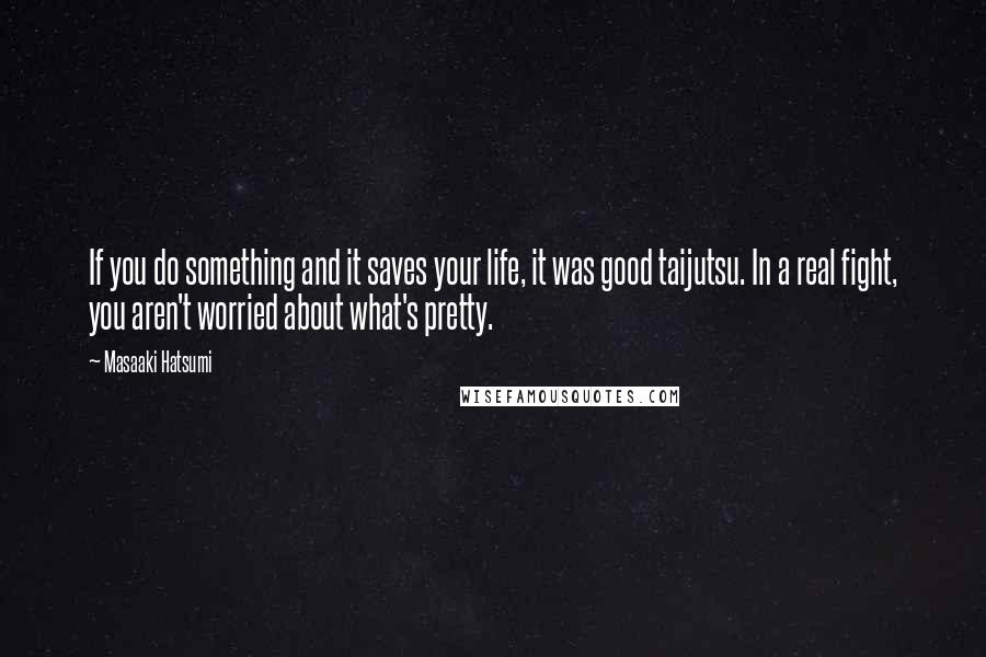 Masaaki Hatsumi Quotes: If you do something and it saves your life, it was good taijutsu. In a real fight, you aren't worried about what's pretty.