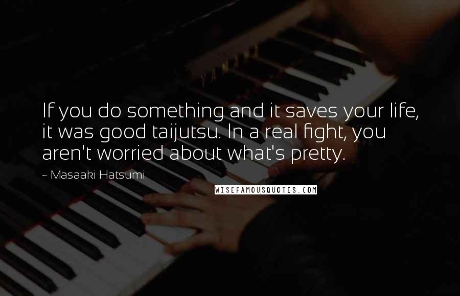 Masaaki Hatsumi Quotes: If you do something and it saves your life, it was good taijutsu. In a real fight, you aren't worried about what's pretty.