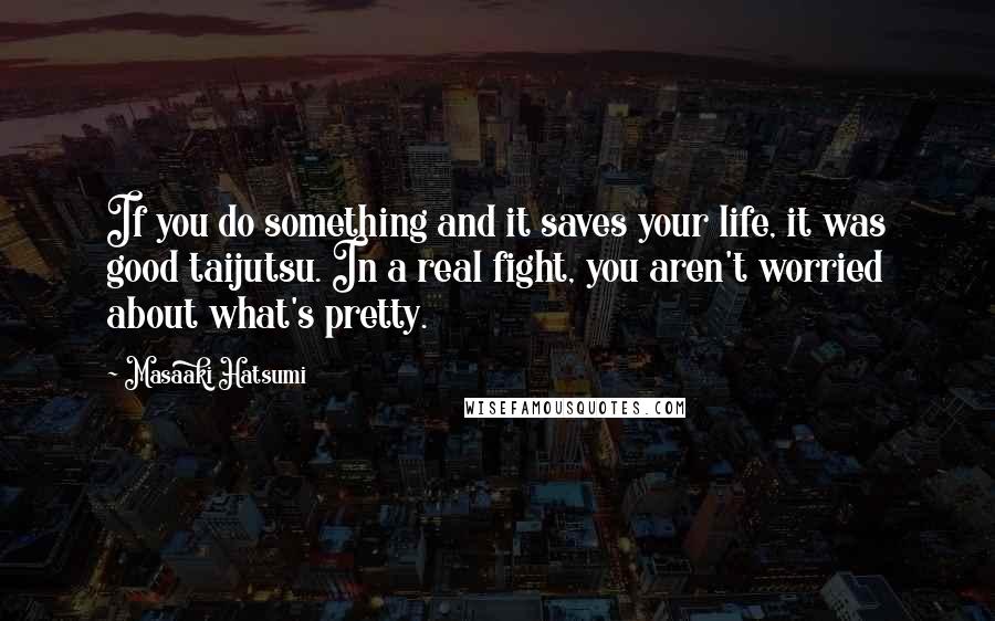 Masaaki Hatsumi Quotes: If you do something and it saves your life, it was good taijutsu. In a real fight, you aren't worried about what's pretty.