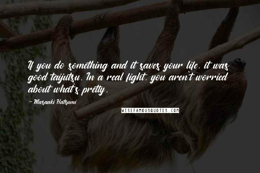 Masaaki Hatsumi Quotes: If you do something and it saves your life, it was good taijutsu. In a real fight, you aren't worried about what's pretty.