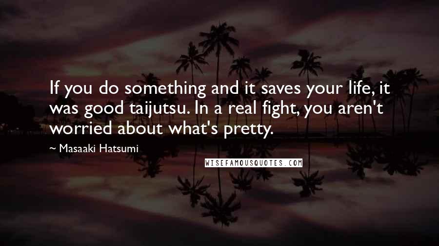 Masaaki Hatsumi Quotes: If you do something and it saves your life, it was good taijutsu. In a real fight, you aren't worried about what's pretty.