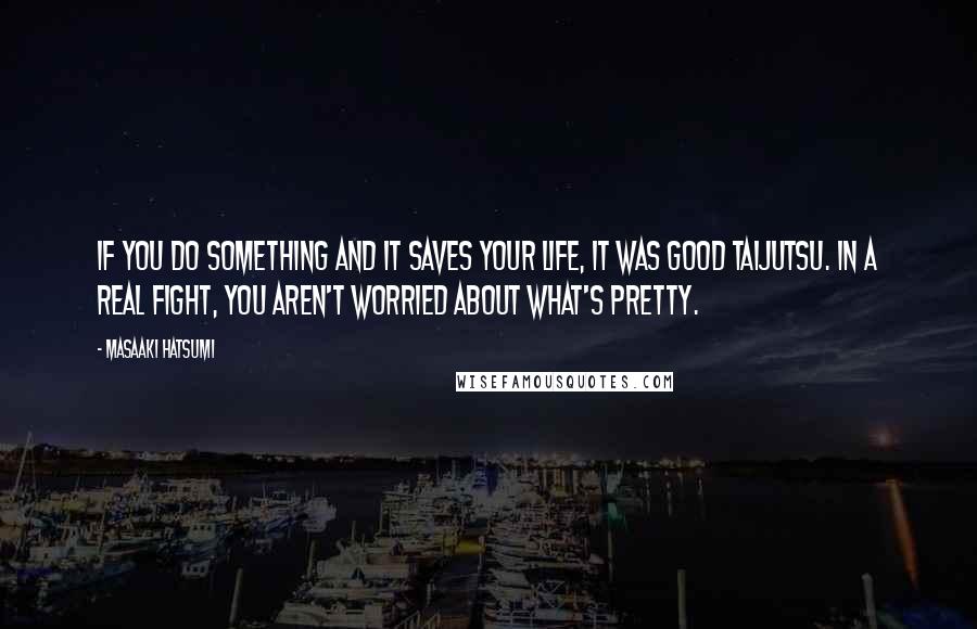 Masaaki Hatsumi Quotes: If you do something and it saves your life, it was good taijutsu. In a real fight, you aren't worried about what's pretty.