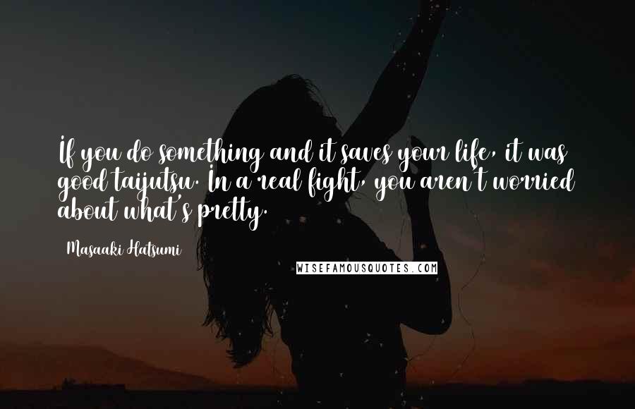 Masaaki Hatsumi Quotes: If you do something and it saves your life, it was good taijutsu. In a real fight, you aren't worried about what's pretty.