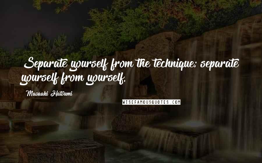 Masaaki Hatsumi Quotes: Separate yourself from the technique; separate yourself from yourself.
