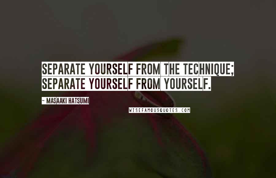 Masaaki Hatsumi Quotes: Separate yourself from the technique; separate yourself from yourself.