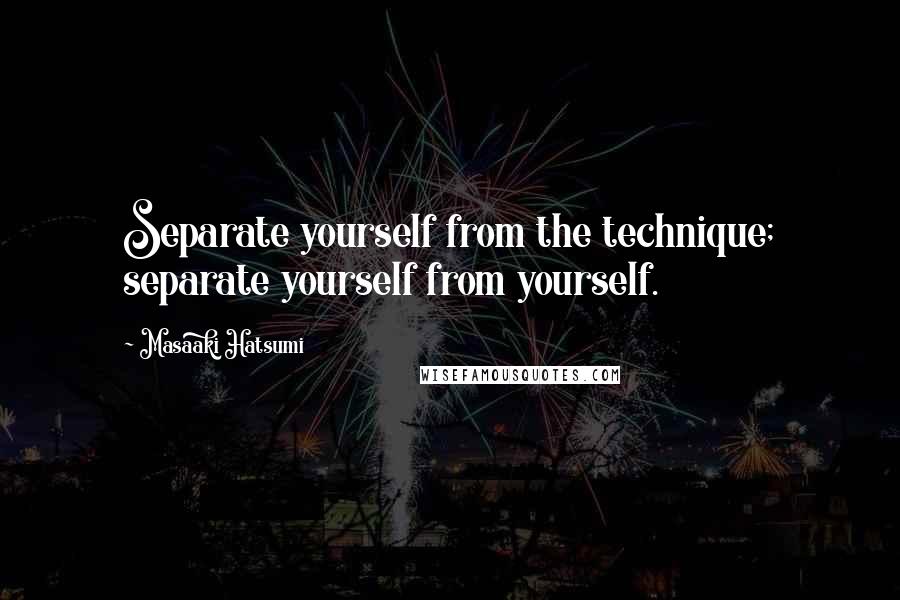 Masaaki Hatsumi Quotes: Separate yourself from the technique; separate yourself from yourself.