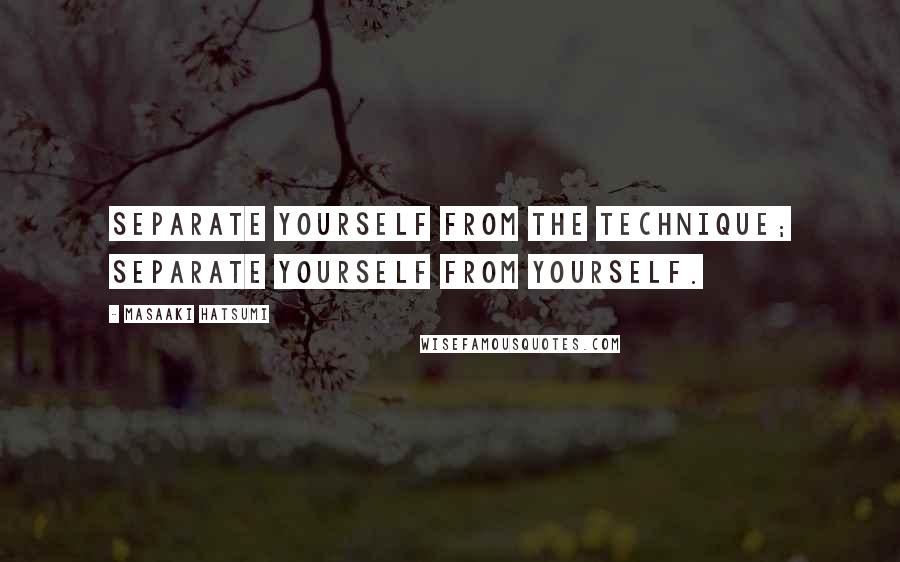 Masaaki Hatsumi Quotes: Separate yourself from the technique; separate yourself from yourself.