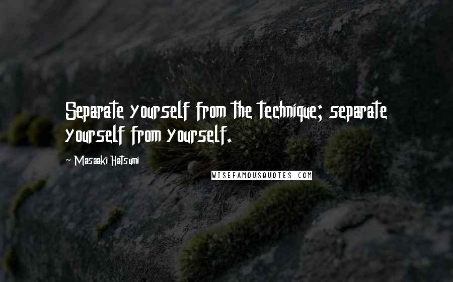 Masaaki Hatsumi Quotes: Separate yourself from the technique; separate yourself from yourself.